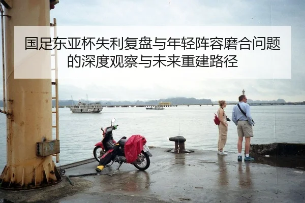 国足东亚杯失利复盘与年轻阵容磨合问题的深度观察与未来重建路径